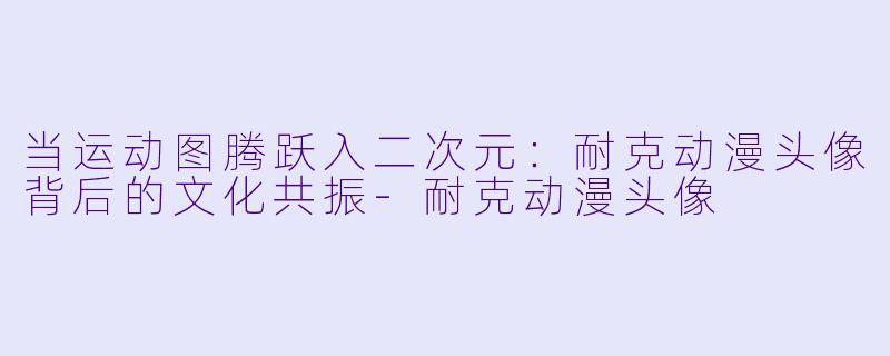 当运动图腾跃入二次元：耐克动漫头像背后的文化共振-耐克动漫头像