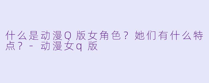 什么是动漫Q版女角色？她们有什么特点？-动漫女q版