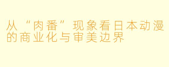 从“肉番”现象看日本动漫的商业化与审美边界