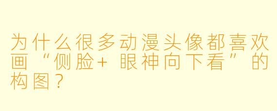 为什么很多动漫头像都喜欢画“侧脸+眼神向下看”的构图？