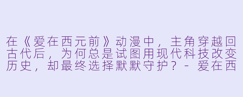 在《爱在西元前》动漫中，主角穿越回古代后，为何总是试图用现代科技改变历史，却最终选择默默守护？