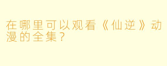 在哪里可以观看《仙逆》动漫的全集？