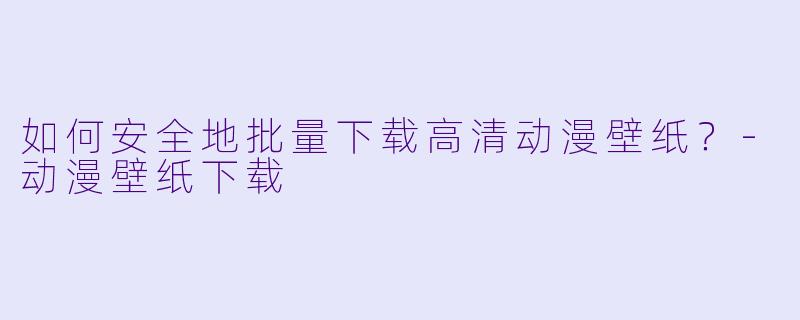 如何安全地批量下载高清动漫壁纸？-动漫壁纸下载