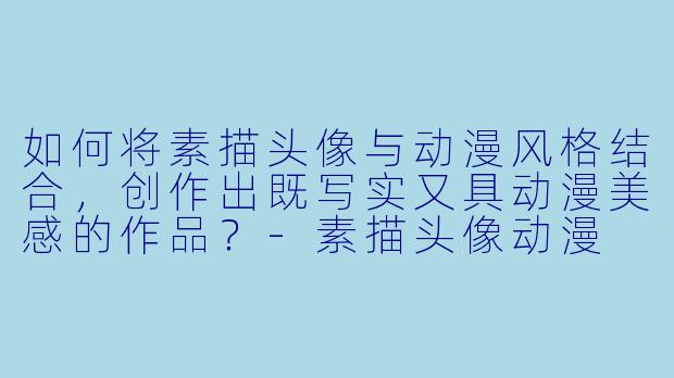 如何将素描头像与动漫风格结合，创作出既写实又具动漫美感的作品？-素描头像动漫