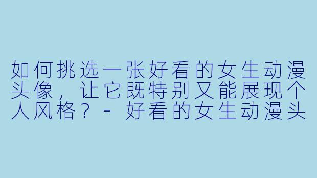 如何挑选一张好看的女生动漫头像，让它既特别又能展现个人风格？-好看的女生动漫头像