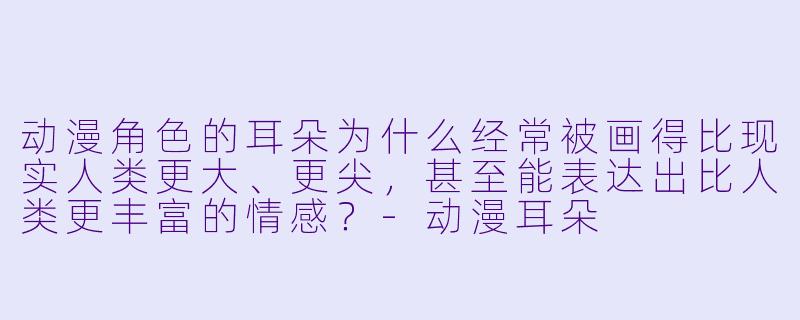 动漫角色的耳朵为什么经常被画得比现实人类更大、更尖，甚至能表达出比人类更丰富的情感？