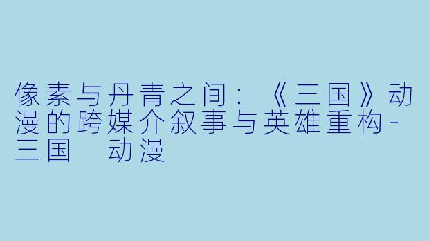 像素与丹青之间：《三国》动漫的跨媒介叙事与英雄重构