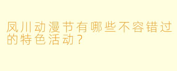 凤川动漫节有哪些不容错过的特色活动?