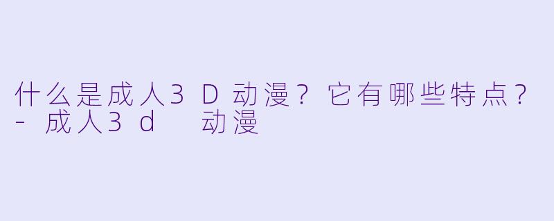 什么是成人3D动漫？它有哪些特点？
