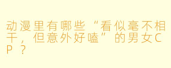 动漫里有哪些“看似毫不相干,但意外好嗑”的男女CP?