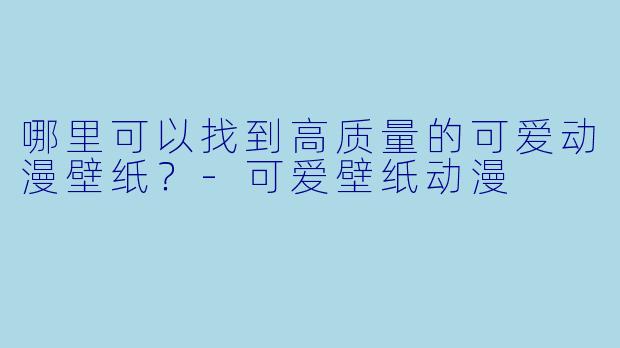 哪里可以找到高质量的可爱动漫壁纸？