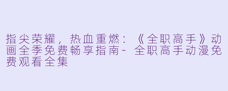 指尖荣耀,热血重燃:《全职高手》动画全季免费畅享指南-全职高手动漫免费观看全集