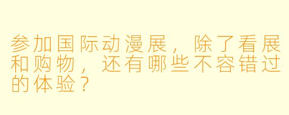 参加国际动漫展，除了看展和购物，还有哪些不容错过的体验？