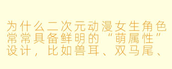 为什么二次元动漫女生角色常常具备鲜明的“萌属性”设计，比如兽耳、双马尾、异色瞳等？