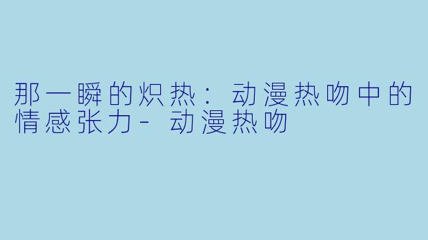 那一瞬的炽热：动漫热吻中的情感张力-动漫热吻