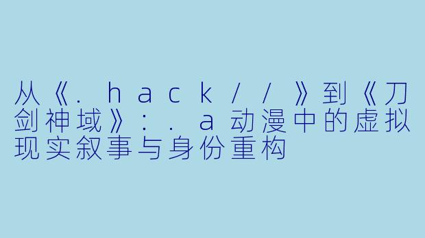 从《.hack//》到《刀剑神域》:.a动漫中的虚拟现实叙事与身份重构