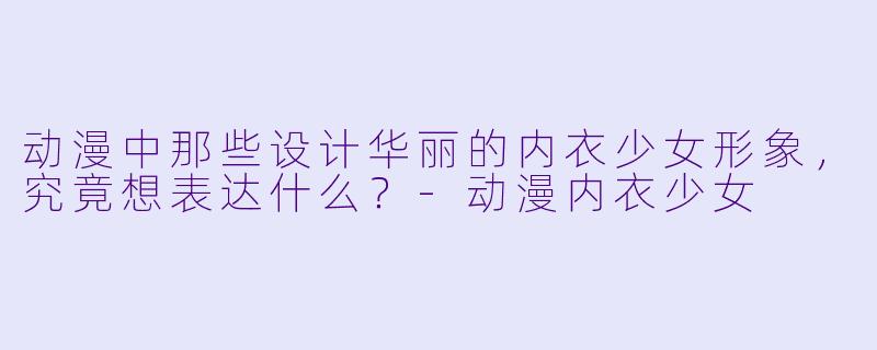 动漫中那些设计华丽的内衣少女形象，究竟想表达什么？-动漫内衣少女