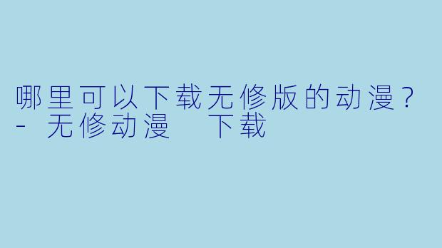 哪里可以下载无修版的动漫？-无修动漫 下载