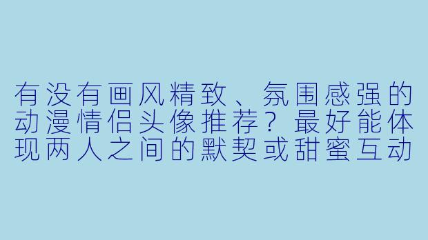 有没有画风精致、氛围感强的动漫情侣头像推荐？最好能体现两人之间的默契或甜蜜互动。