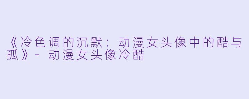 《冷色调的沉默：动漫女头像中的酷与孤》-动漫女头像冷酷