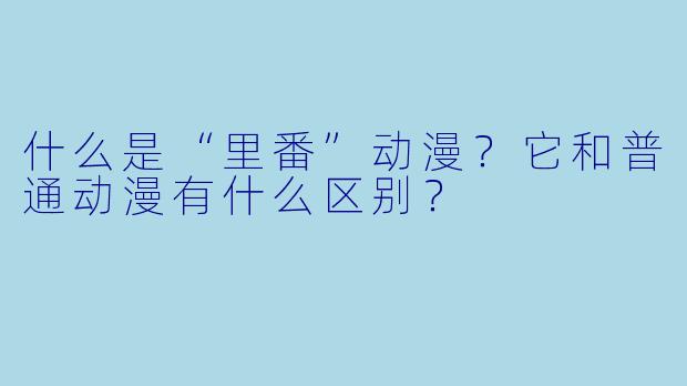 什么是“里番”动漫?它和普通动漫有什么区别?