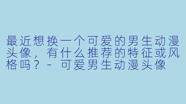 最近想换一个可爱的男生动漫头像，有什么推荐的特征或风格吗？-可爱男生动漫头像