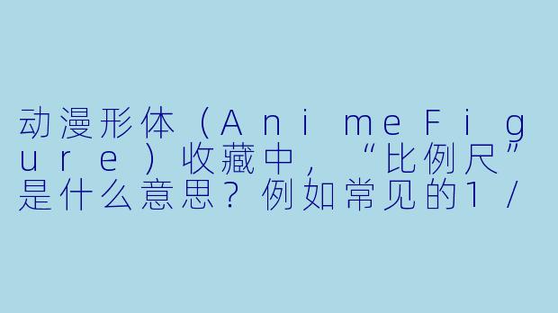 动漫形体（AnimeFigure）收藏中，“比例尺”是什么意思？例如常见的1/7、1/8？