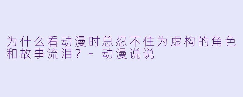 为什么看动漫时总忍不住为虚构的角色和故事流泪？-动漫说说