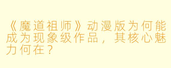 《魔道祖师》动漫版为何能成为现象级作品，其核心魅力何在？