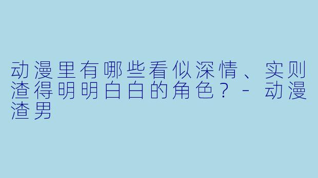 动漫里有哪些看似深情、实则渣得明明白白的角色？-动漫渣男