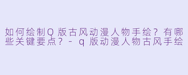 如何绘制Q版古风动漫人物手绘？有哪些关键要点？-q版动漫人物古风手绘