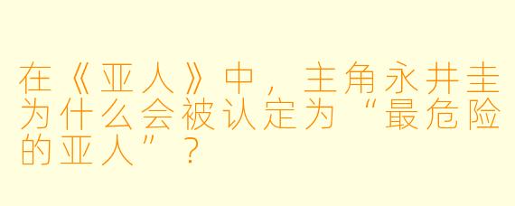 在《亚人》中，主角永井圭为什么会被认定为“最危险的亚人”？