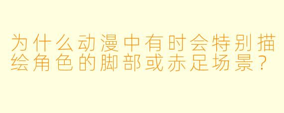 为什么动漫中有时会特别描绘角色的脚部或赤足场景？