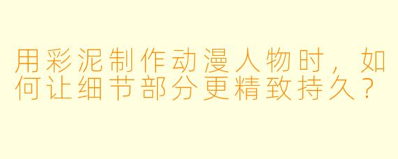 用彩泥制作动漫人物时，如何让细节部分更精致持久？