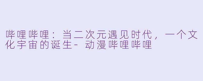 哔哩哔哩:当二次元遇见时代,一个文化宇宙的诞生-动漫哔哩哔哩