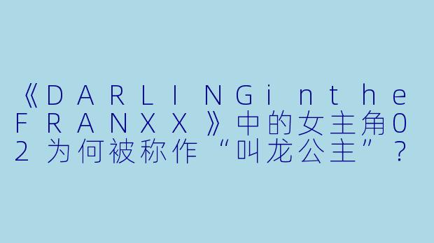 《DARLINGintheFRANXX》中的女主角02为何被称作“叫龙公主”?她的身世与故事核心主题有何关联?-国家队动漫02