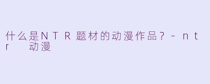 什么是NTR题材的动漫作品？-ntr 动漫