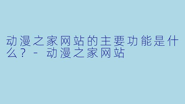 动漫之家网站的主要功能是什么？-动漫之家网站