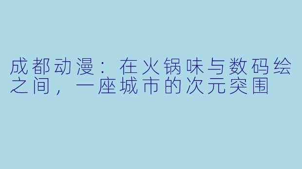 成都动漫:在火锅味与数码绘之间,一座城市的次元突围