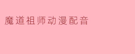 《魔道祖师》动漫中，魏无羡的配音演员是谁？他在配音时如何把握角色的“少年感”与后期“沧桑感”的转变？