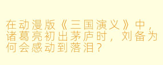 在动漫版《三国演义》中，诸葛亮初出茅庐时，刘备为何会感动到落泪？