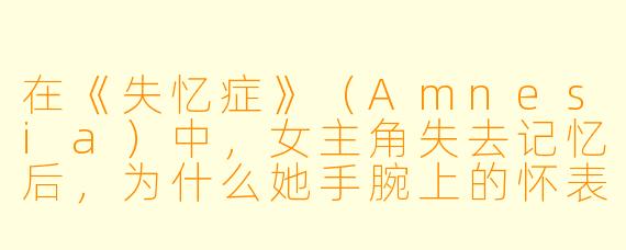 在《失忆症》（Amnesia）中，女主角失去记忆后，为什么她手腕上的怀表是唯一让她感到安心的物品？