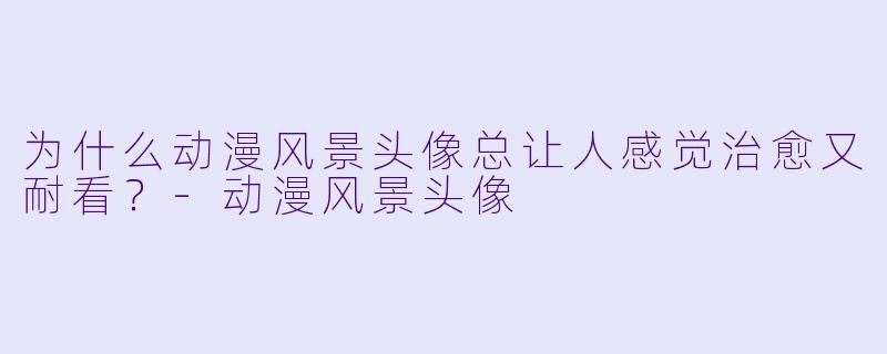 为什么动漫风景头像总让人感觉治愈又耐看？-动漫风景头像