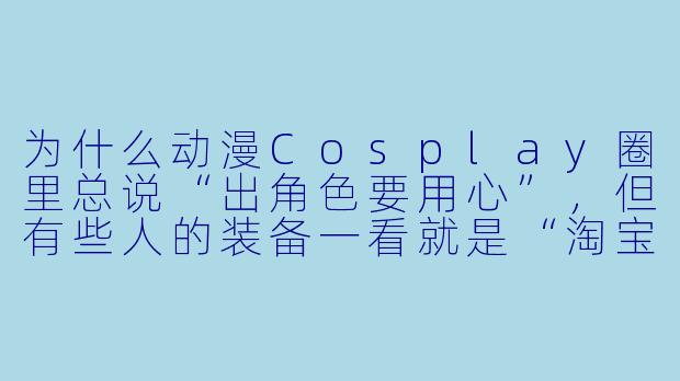 为什么动漫Cosplay圈里总说“出角色要用心”,但有些人的装备一看就是“淘宝99包邮”,这算不算破坏了圈子的氛围?-动漫cosplay