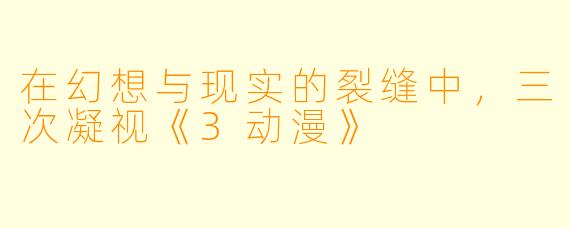 在幻想与现实的裂缝中，三次凝视《3动漫》