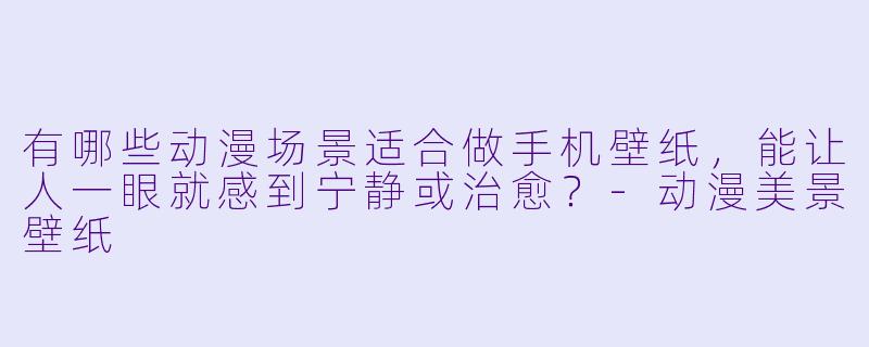 有哪些动漫场景适合做手机壁纸,能让人一眼就感到宁静或治愈?-动漫美景壁纸