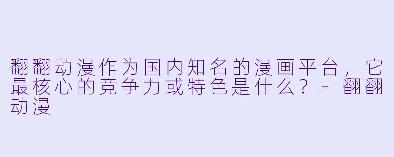翻翻动漫作为国内知名的漫画平台,它最核心的竞争力或特色是什么?-翻翻动漫
