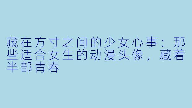 藏在方寸之间的少女心事:那些适合女生的动漫头像,藏着半部青春