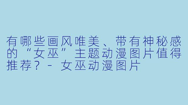 有哪些画风唯美、带有神秘感的“女巫”主题动漫图片值得推荐?-女巫动漫图片