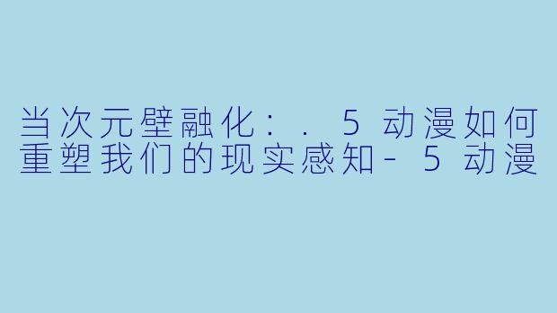 当次元壁融化：.5动漫如何重塑我们的现实感知-5动漫
